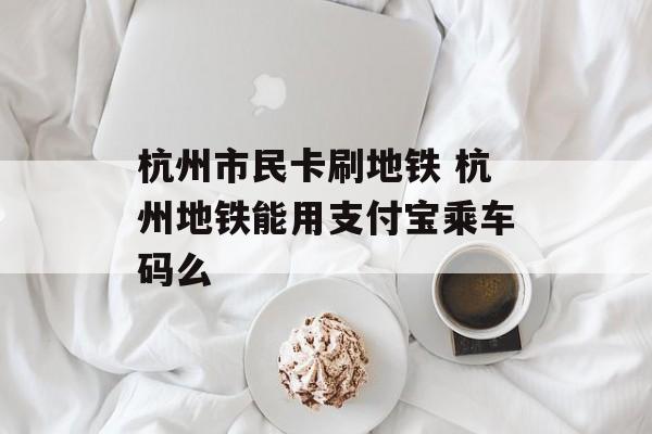 杭州市民卡刷地铁 杭州地铁能用支付宝乘车码么-第1张图片-