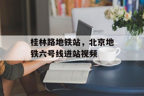 桂林路地铁站，北京地铁六号线进站视频-第1张图片-
