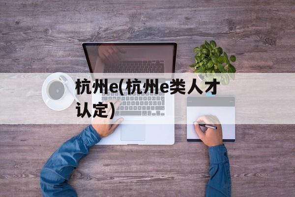 杭州e(杭州e类人才认定)-第1张图片-