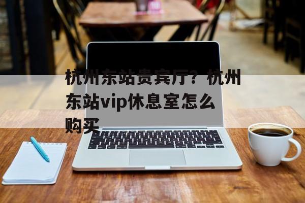 杭州东站贵宾厅？杭州东站vip休息室怎么购买-第1张图片-