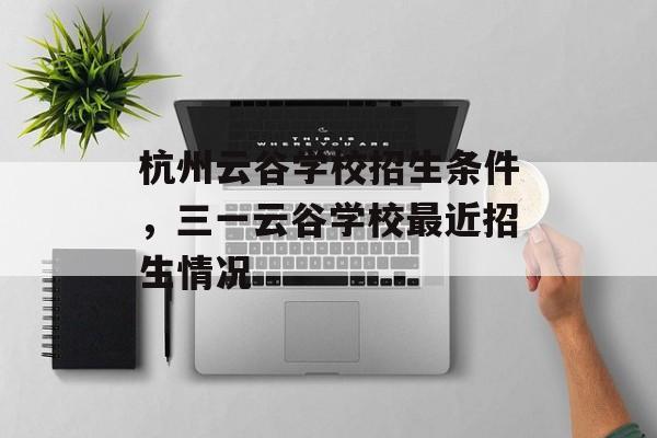 杭州云谷学校招生条件，三一云谷学校最近招生情况-第1张图片-