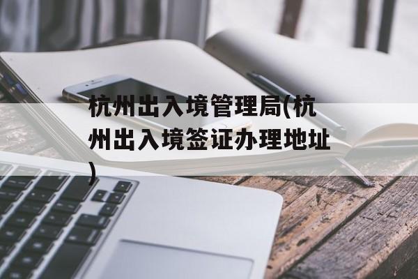 杭州出入境管理局(杭州出入境签证办理地址)-第1张图片-