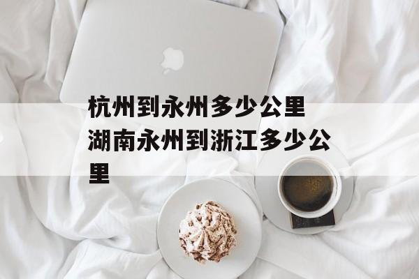 杭州到永州多少公里 湖南永州到浙江多少公里-第1张图片-