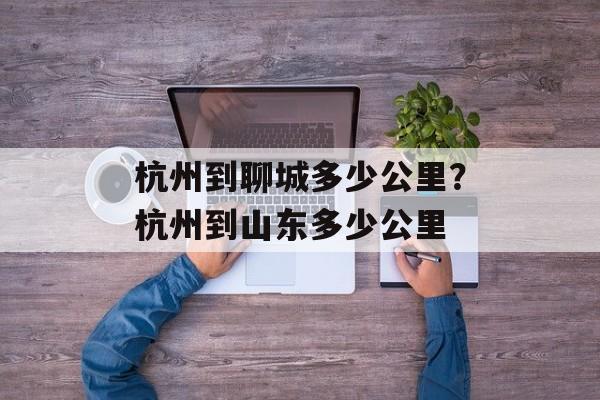 杭州到聊城多少公里？杭州到山东多少公里-第1张图片-