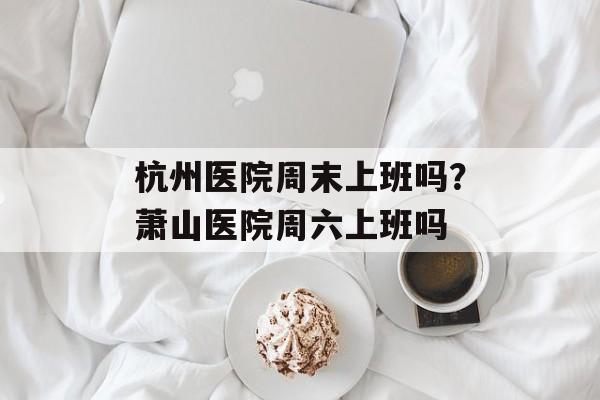 杭州医院周末上班吗？萧山医院周六上班吗-第1张图片-