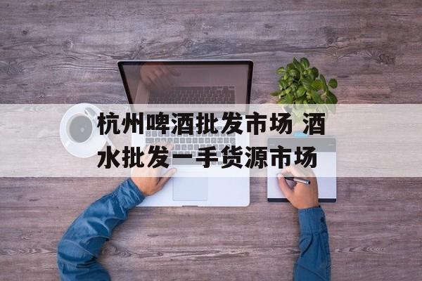 杭州啤酒批发市场 酒水批发一手货源市场-第1张图片-