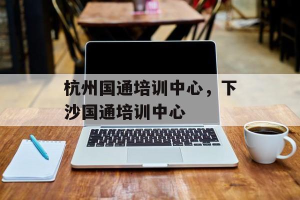 杭州国通培训中心，下沙国通培训中心-第1张图片-