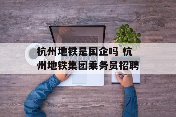 杭州地铁是国企吗 杭州地铁集团乘务员招聘-第1张图片-