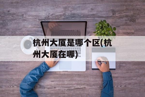 杭州大厦是哪个区(杭州大厦在哪)-第1张图片-