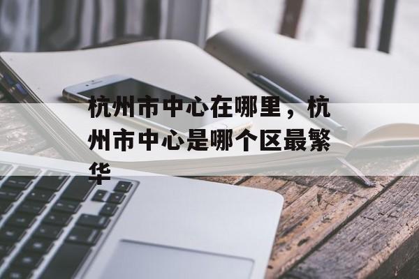杭州市中心在哪里，杭州市中心是哪个区最繁华-第1张图片-