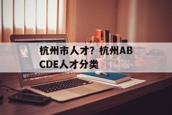 杭州市人才？杭州ABCDE人才分类-第1张图片-