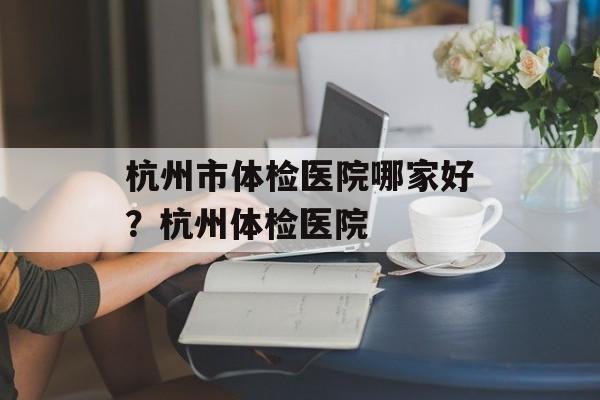 杭州市体检医院哪家好？杭州体检医院-第1张图片-