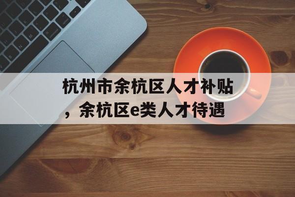 杭州市余杭区人才补贴，余杭区e类人才待遇-第1张图片-
