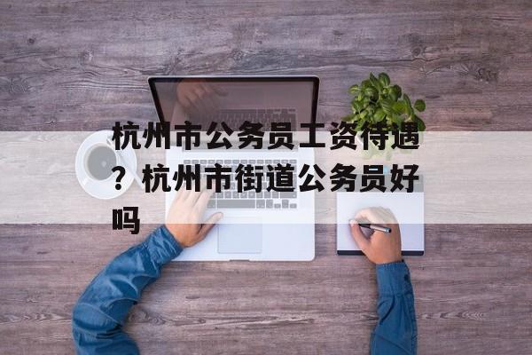 杭州市公务员工资待遇？杭州市街道公务员好吗-第1张图片-