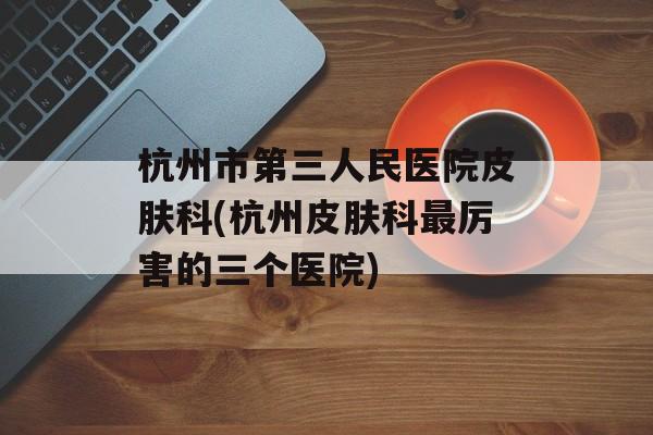 杭州市第三人民医院皮肤科(杭州皮肤科最厉害的三个医院)-第1张图片-