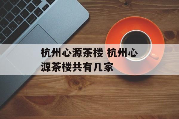 杭州心源茶楼 杭州心源茶楼共有几家-第1张图片-