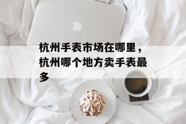 杭州手表市场在哪里，杭州哪个地方卖手表最多-第1张图片-