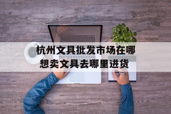 杭州文具批发市场在哪 想卖文具去哪里进货-第1张图片-