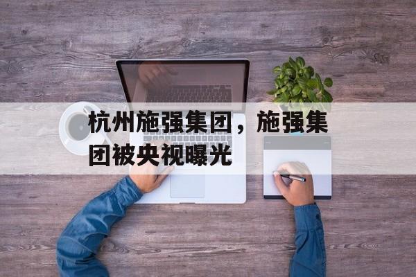 杭州施强集团，施强集团被央视曝光-第1张图片-