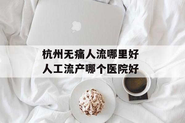 杭州无痛人流哪里好 人工流产哪个医院好-第1张图片-
