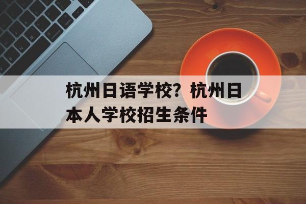 杭州日语学校？杭州日本人学校招生条件-第1张图片-