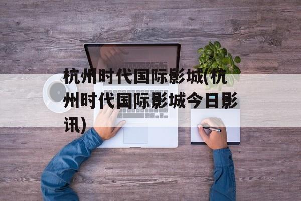杭州时代国际影城(杭州时代国际影城今日影讯)-第1张图片-