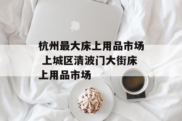 杭州最大床上用品市场 上城区清波门大街床上用品市场-第1张图片-