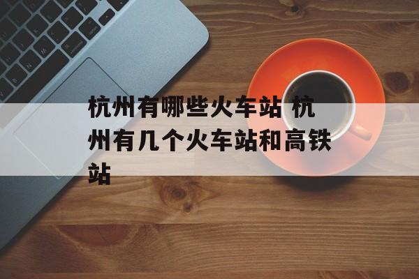 杭州有哪些火车站 杭州有几个火车站和高铁站-第1张图片-