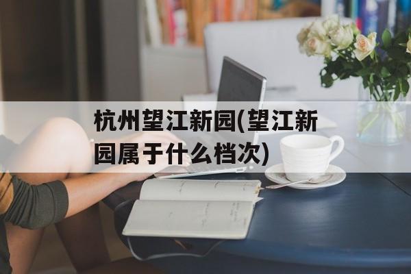 杭州望江新园(望江新园属于什么档次)-第1张图片-