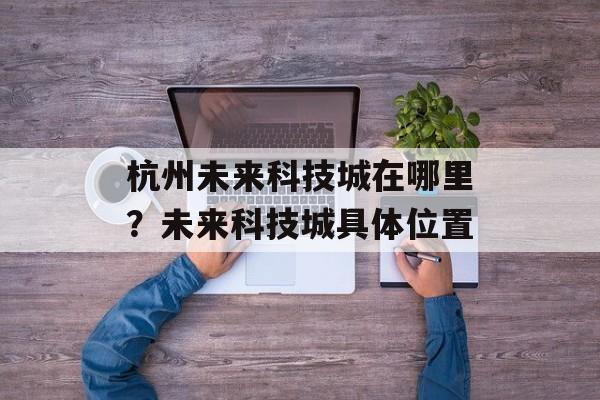 杭州未来科技城在哪里？未来科技城具体位置-第1张图片-