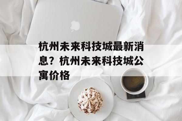 杭州未来科技城最新消息？杭州未来科技城公寓价格-第1张图片-
