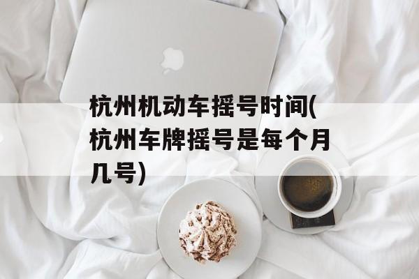 杭州机动车摇号时间(杭州车牌摇号是每个月几号)-第1张图片-
