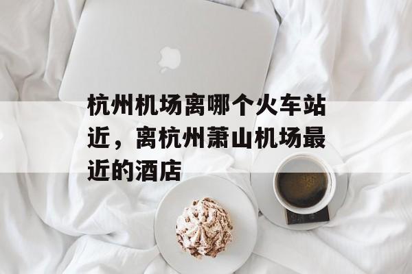 杭州机场离哪个火车站近，离杭州萧山机场最近的酒店-第1张图片-