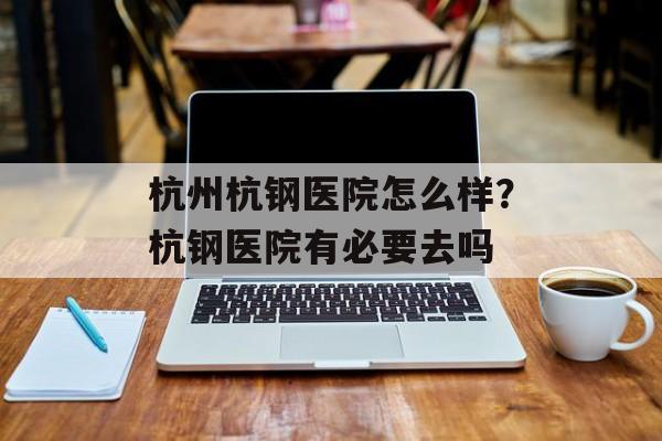 杭州杭钢医院怎么样？杭钢医院有必要去吗-第1张图片-
