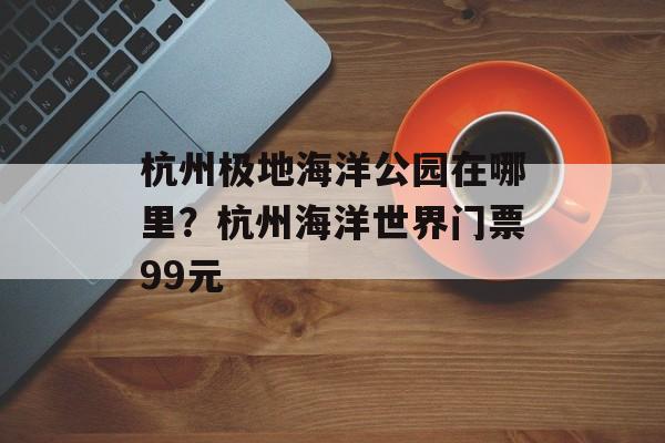杭州极地海洋公园在哪里？杭州海洋世界门票99元-第1张图片-