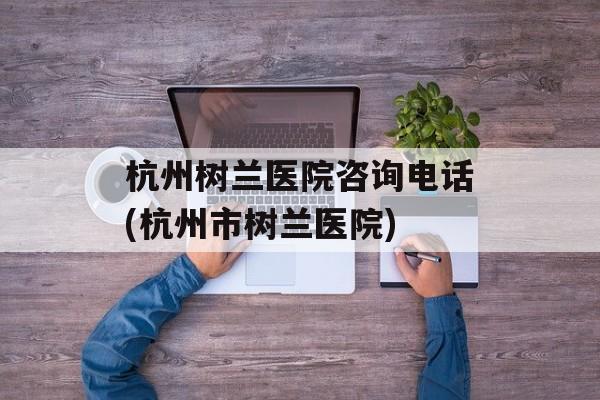 杭州树兰医院咨询电话(杭州市树兰医院)-第1张图片-