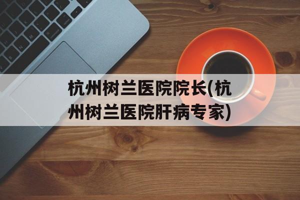 杭州树兰医院院长(杭州树兰医院肝病专家)-第1张图片-