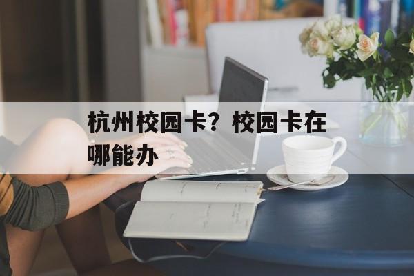 杭州校园卡？校园卡在哪能办-第1张图片-