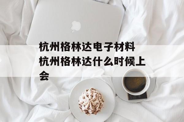 杭州格林达电子材料 杭州格林达什么时候上会-第1张图片-