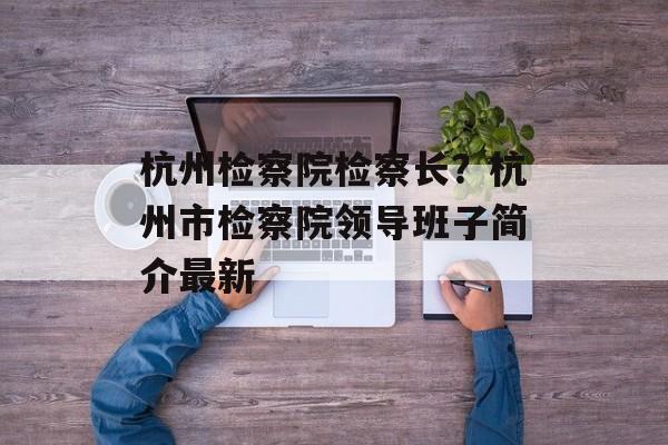杭州检察院检察长？杭州市检察院领导班子简介最新-第1张图片-