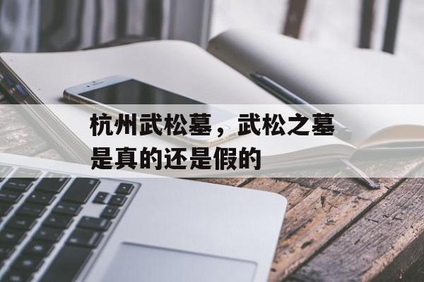 杭州武松墓，武松之墓是真的还是假的-第1张图片-