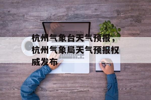 杭州气象台天气预报，杭州气象局天气预报权威发布-第1张图片-