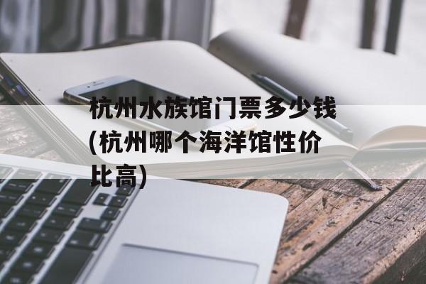 杭州水族馆门票多少钱(杭州哪个海洋馆性价比高)-第1张图片-