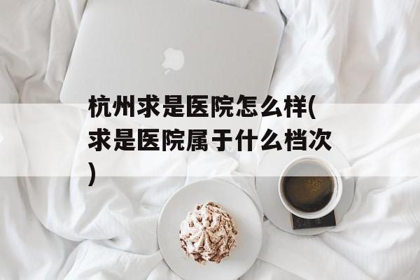 杭州求是医院怎么样(求是医院属于什么档次)-第1张图片-