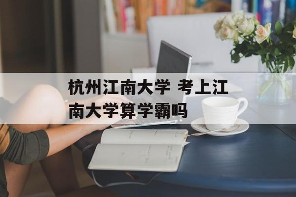 杭州江南大学 考上江南大学算学霸吗-第1张图片-