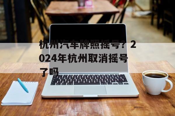 杭州汽车牌照摇号？2024年杭州取消摇号了吗-第1张图片-