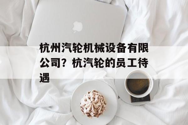 杭州汽轮机械设备有限公司？杭汽轮的员工待遇-第1张图片-