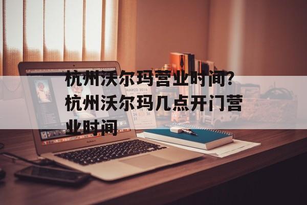 杭州沃尔玛营业时间？杭州沃尔玛几点开门营业时间-第1张图片-