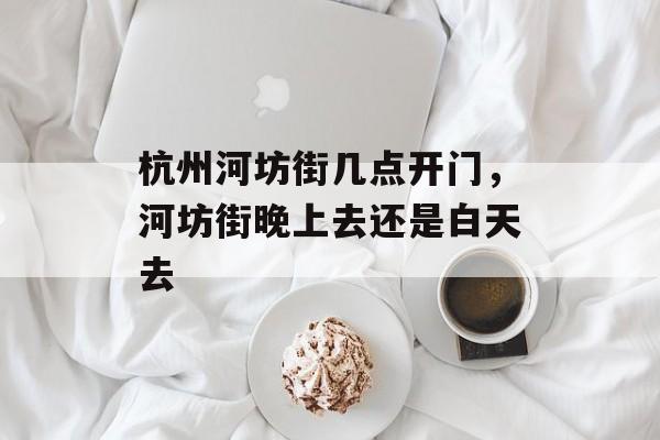杭州河坊街几点开门，河坊街晚上去还是白天去-第1张图片-