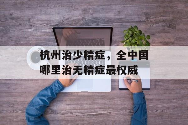 杭州治少精症，全中国哪里治无精症最权威-第1张图片-
